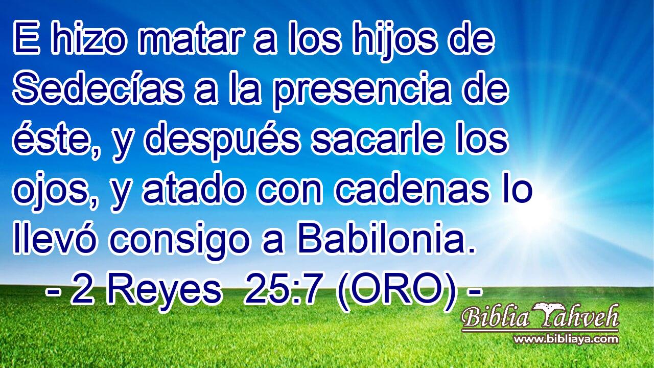  E hizo matar a los hijos de Sedecías a la presencia de éste, y después sacarle los ojos, y atado con cadenas lo llevó consigo a Babilonia. 