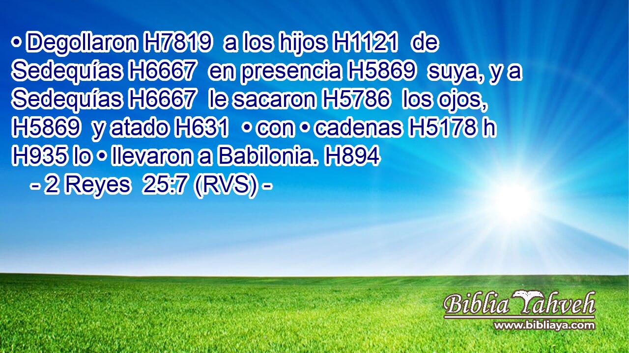 • Degollaron H7819  a los hijos H1121  de Sedequías H6667  en presencia H5869  suya, y a Sedequías H6667  le sacaron H5786  los ojos, H5869  y atado H631  • con • cadenas H5178 h H935 lo • llevaron a Babilonia. H894  