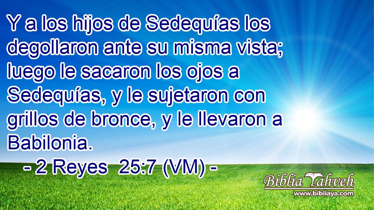  Y a los hijos de Sedequías los degollaron ante su misma vista; luego le sacaron los ojos a Sedequías, y le sujetaron con grillos de bronce, y le llevaron a Babilonia. 