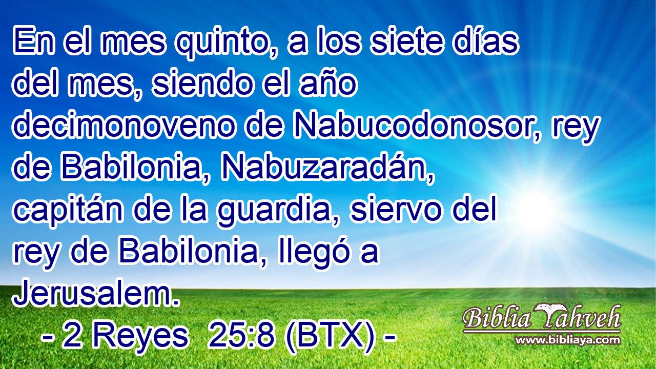 En el mes quinto, a los siete días del mes, siendo el año decimonoveno de Nabucodonosor, rey de Babilonia, Nabuzaradán, capitán de la guardia, siervo del rey de Babilonia, llegó a Jerusalem.