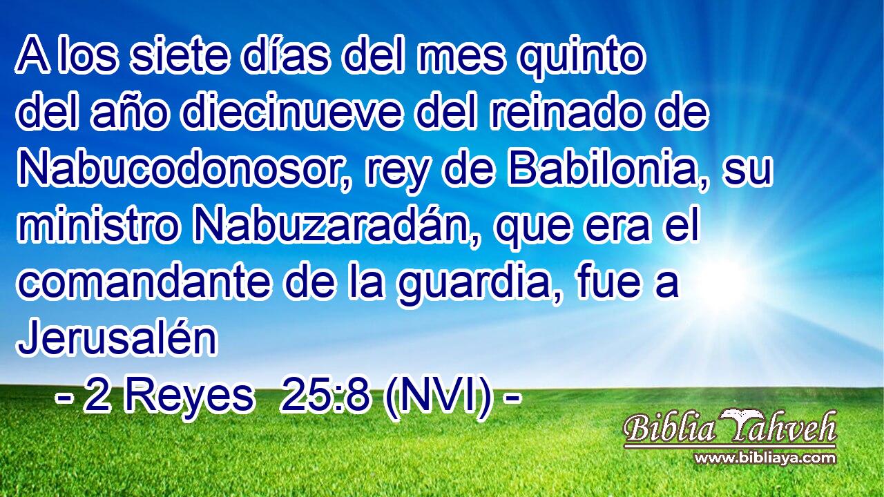  A los siete días del mes quinto del año diecinueve del reinado de Nabucodonosor, rey de Babilonia, su ministro Nabuzaradán, que era el comandante de la guardia, fue a Jerusalén 