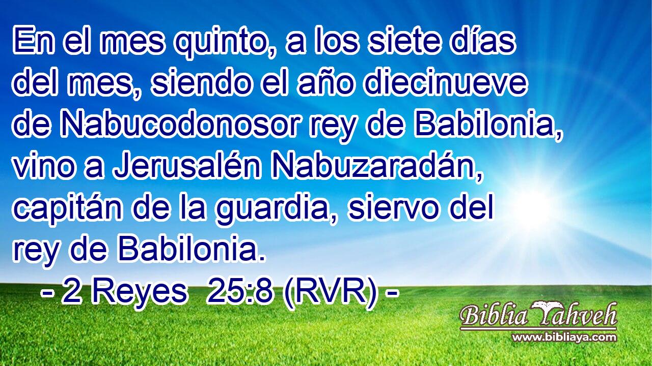 En el mes quinto, a los siete días del mes, siendo el año diecinueve de Nabucodonosor rey de Babilonia, vino a Jerusalén Nabuzaradán, capitán de la guardia, siervo del rey de Babilonia.
