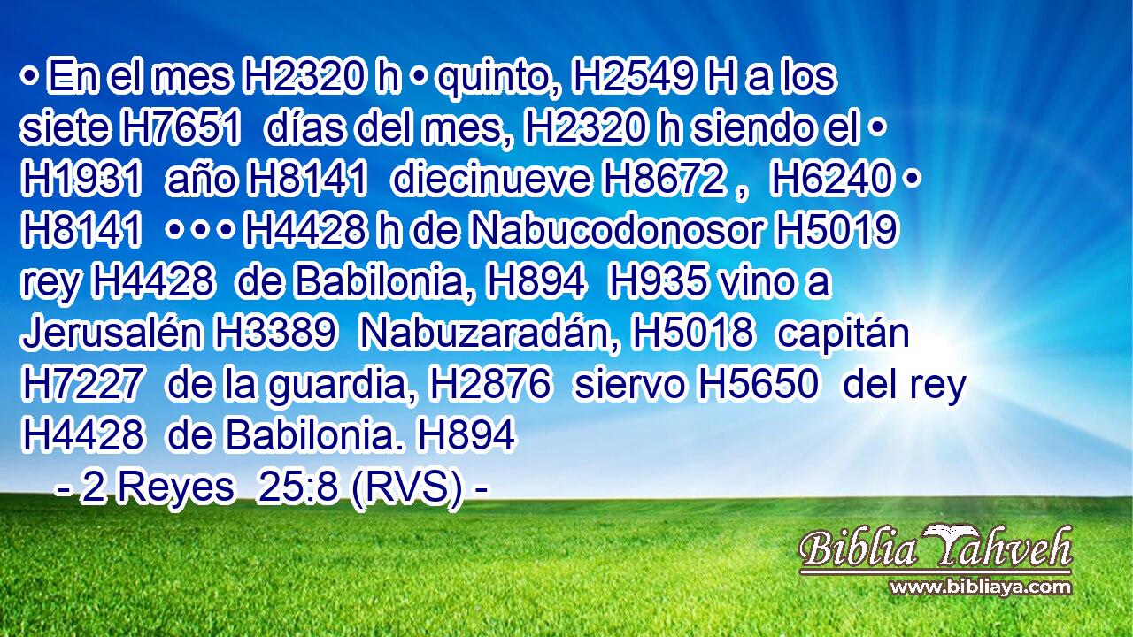 • En el mes H2320 h • quinto, H2549 H a los siete H7651  días del mes, H2320 h siendo el • H1931  año H8141  diecinueve H8672 ,  H6240 • H8141  • • • H4428 h de Nabucodonosor H5019  rey H4428  de Babilonia, H894  H935 vino a Jerusalén H3389  Nabuzaradán, H5018  capitán H7227  de la guardia, H2876  siervo H5650  del rey H4428  de Babilonia. H894 