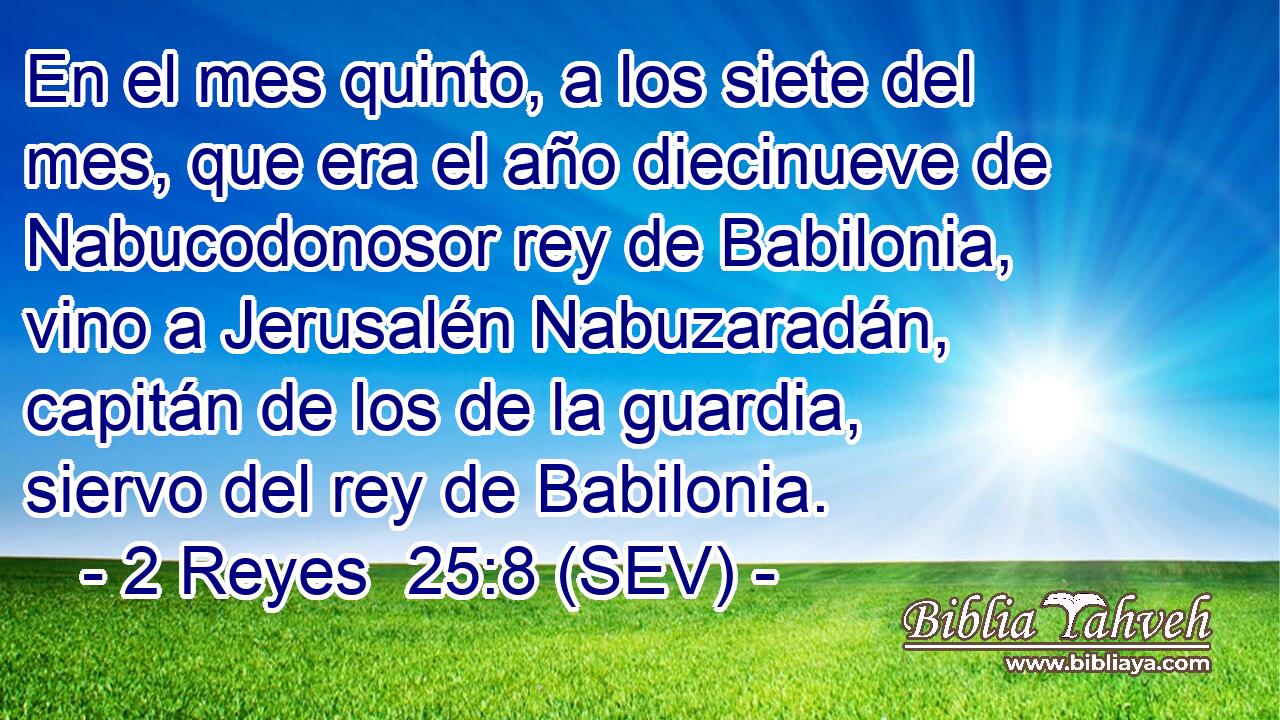 En el mes quinto, a los siete del mes, que era el año diecinueve de Nabucodonosor rey de Babilonia, vino a Jerusalén Nabuzaradán, capitán de los de la guardia, siervo del rey de Babilonia.