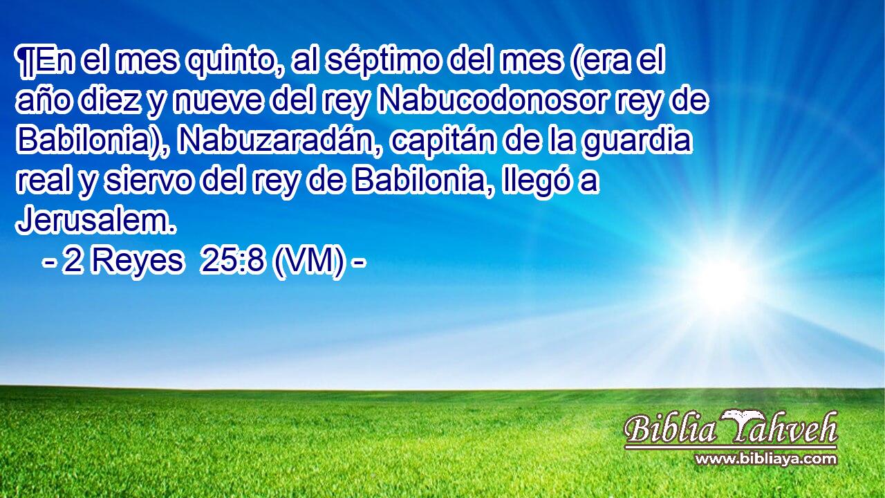  ¶En el mes quinto, al séptimo del mes (era el año diez y nueve del rey Nabucodonosor rey de Babilonia), Nabuzaradán, capitán de la guardia real y siervo del rey de Babilonia, llegó a Jerusalem. 