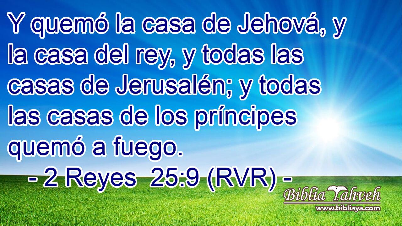 Y quemó la casa de Jehová, y la casa del rey, y todas las casas de Jerusalén; y todas las casas de los príncipes quemó a fuego.