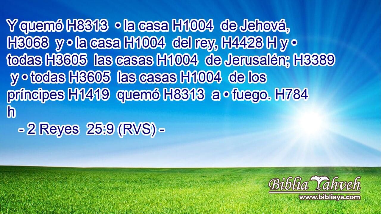 Y quemó H8313  • la casa H1004  de Jehová, H3068  y • la casa H1004  del rey, H4428 H y • todas H3605  las casas H1004  de Jerusalén; H3389  y • todas H3605  las casas H1004  de los príncipes H1419  quemó H8313  a • fuego. H784 h 