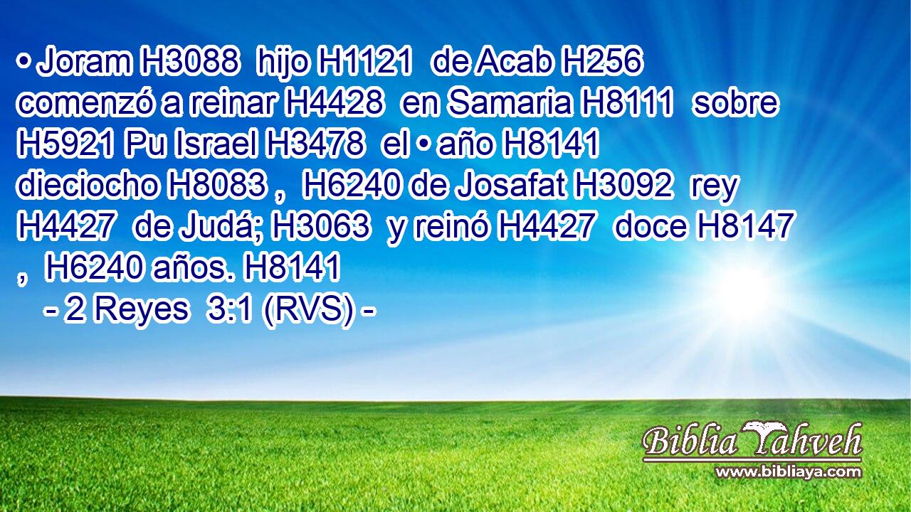 • Joram H3088  hijo H1121  de Acab H256  comenzó a reinar H4428  en Samaria H8111  sobre H5921 Pu Israel H3478  el • año H8141  dieciocho H8083 ,  H6240 de Josafat H3092  rey H4427  de Judá; H3063  y reinó H4427  doce H8147 ,  H6240 años. H8141  