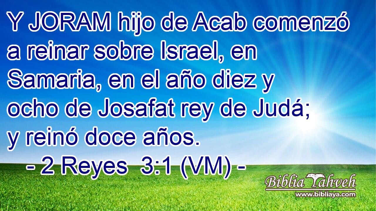  Y JORAM hijo de Acab comenzó a reinar sobre Israel, en Samaria, en el año diez y ocho de Josafat rey de Judá; y reinó doce años. 