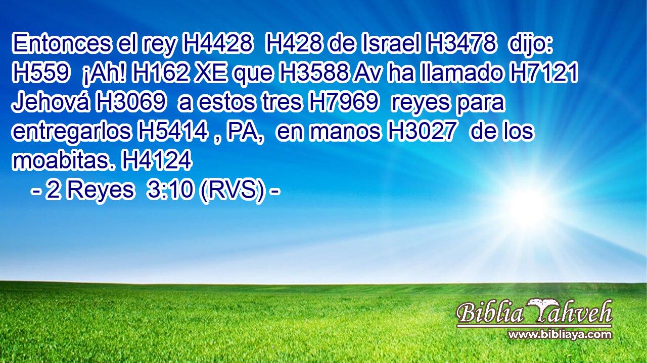 Entonces el rey H4428  H428 de Israel H3478  dijo: H559  ¡Ah! H162 XE que H3588 Av ha llamado H7121  Jehová H3069  a estos tres H7969  reyes para entregarlos H5414 , PA,  en manos H3027  de los moabitas. H4124  