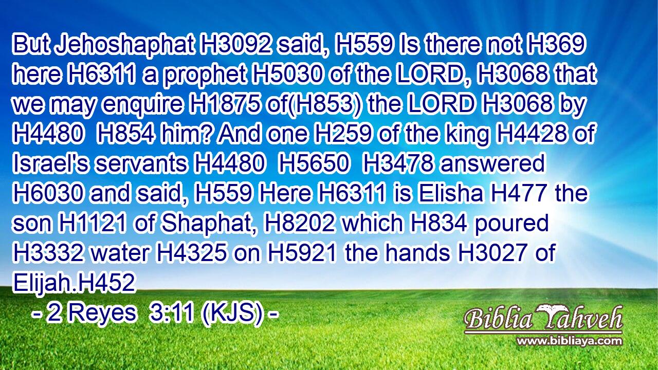 But Jehoshaphat H3092 said, H559 Is there not H369 here H6311 a prophet H5030 of the LORD, H3068 that we may enquire H1875 of(H853) the LORD H3068 by H4480  H854 him? And one H259 of the king H4428 of Israel's servants H4480  H5650  H3478 answered H6030 and said, H559 Here H6311 is Elisha H477 the son H1121 of Shaphat, H8202 which H834 poured H3332 water H4325 on H5921 the hands H3027 of Elijah.H452