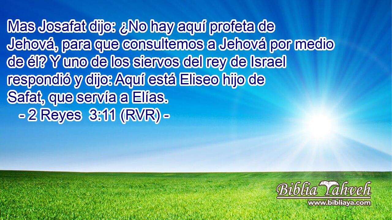 Mas Josafat dijo: ¿No hay aquí profeta de Jehová, para que consultemos a Jehová por medio de él? Y uno de los siervos del rey de Israel respondió y dijo: Aquí está Eliseo hijo de Safat, que servía a Elías.