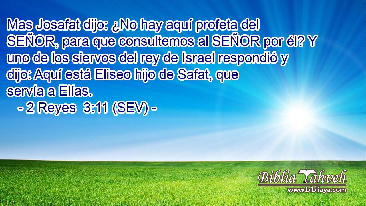 Mas Josafat dijo: ¿No hay aquí profeta del SEÑOR, para que consultemos al SEÑOR por él? Y uno de los siervos del rey de Israel respondió y dijo: Aquí está Eliseo hijo de Safat, que servía a Elías.