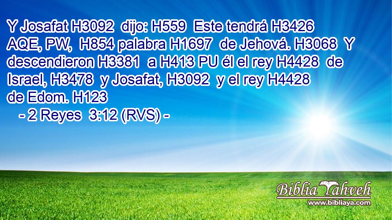 Y Josafat H3092  dijo: H559  Este tendrá H3426 AQE, PW,  H854 palabra H1697  de Jehová. H3068  Y descendieron H3381  a H413 PU él el rey H4428  de Israel, H3478  y Josafat, H3092  y el rey H4428  de Edom. H123  