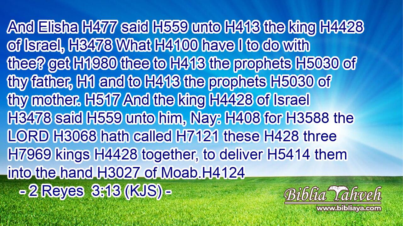 And Elisha H477 said H559 unto H413 the king H4428 of Israel, H3478 What H4100 have I to do with thee? get H1980 thee to H413 the prophets H5030 of thy father, H1 and to H413 the prophets H5030 of thy mother. H517 And the king H4428 of Israel H3478 said H559 unto him, Nay: H408 for H3588 the LORD H3068 hath called H7121 these H428 three H7969 kings H4428 together, to deliver H5414 them into the hand H3027 of Moab.H4124