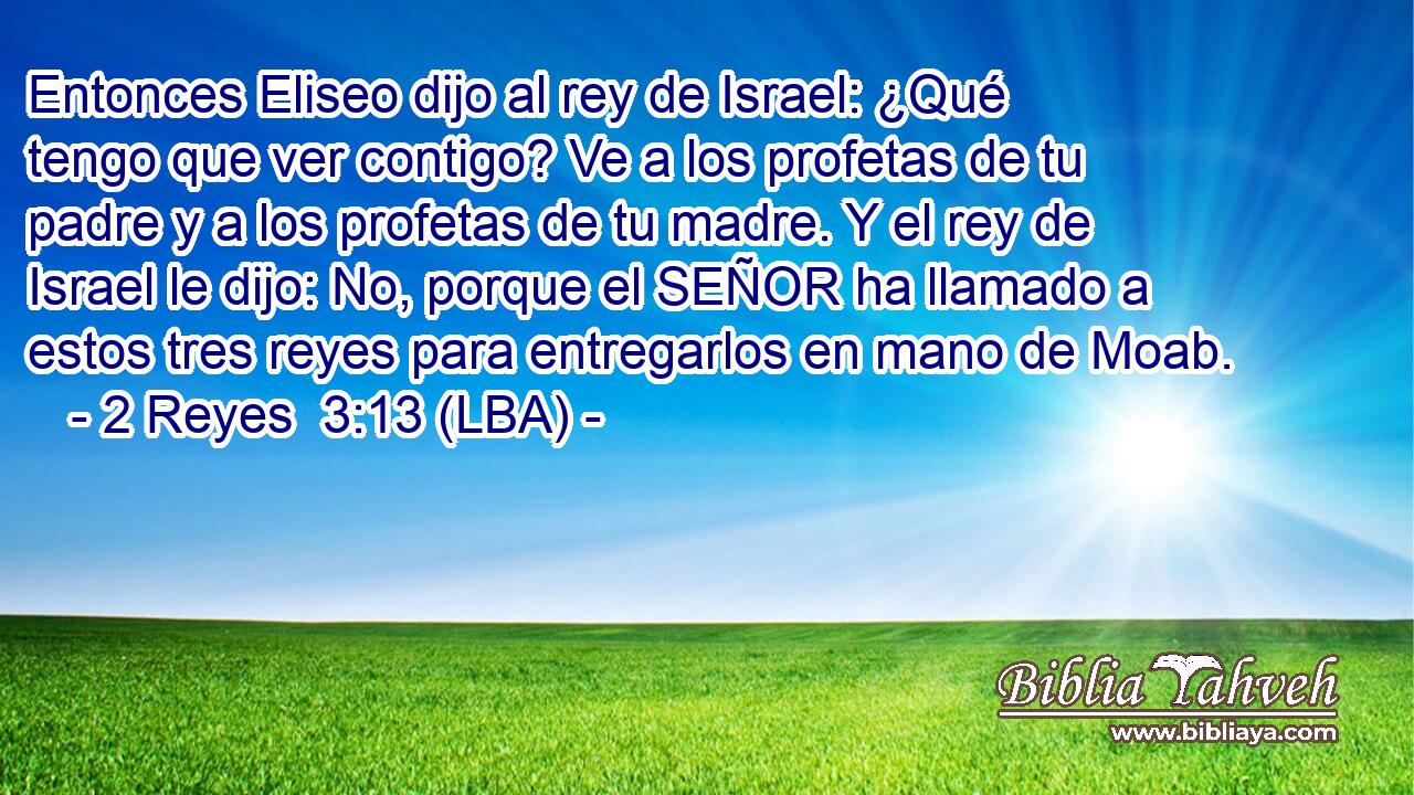 Entonces Eliseo dijo al rey de Israel: ¿Qué tengo que ver contigo? Ve a los profetas de tu padre y a los profetas de tu madre. Y el rey de Israel le dijo: No, porque el SEÑOR ha llamado a estos tres reyes para entregarlos en mano de Moab.