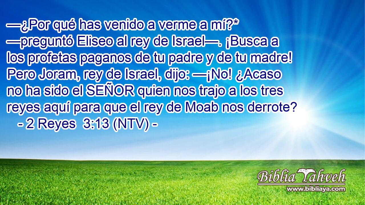 —¿Por qué has venido a verme a mí?* —preguntó Eliseo al rey de Israel—. ¡Busca a los profetas paganos de tu padre y de tu madre! Pero Joram, rey de Israel, dijo: —¡No! ¿Acaso no ha sido el SEÑOR quien nos trajo a los tres reyes aquí para que el rey de Moab nos derrote?