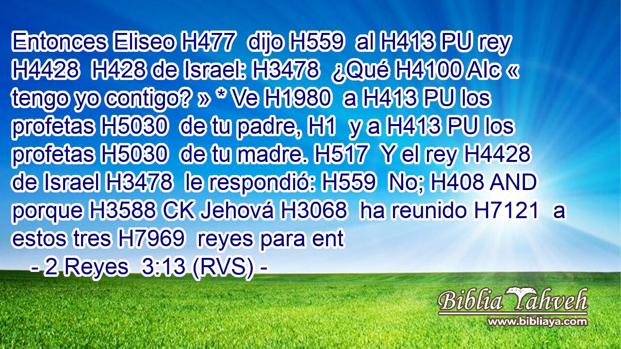 Entonces Eliseo H477  dijo H559  al H413 PU rey H4428  H428 de Israel: H3478  ¿Qué H4100 AIc « tengo yo contigo? » * Ve H1980  a H413 PU los profetas H5030  de tu padre, H1  y a H413 PU los profetas H5030  de tu madre. H517  Y el rey H4428  de Israel H3478  le respondió: H559  No; H408 AND porque H3588 CK Jehová H3068  ha reunido H7121  a estos tres H7969  reyes para ent