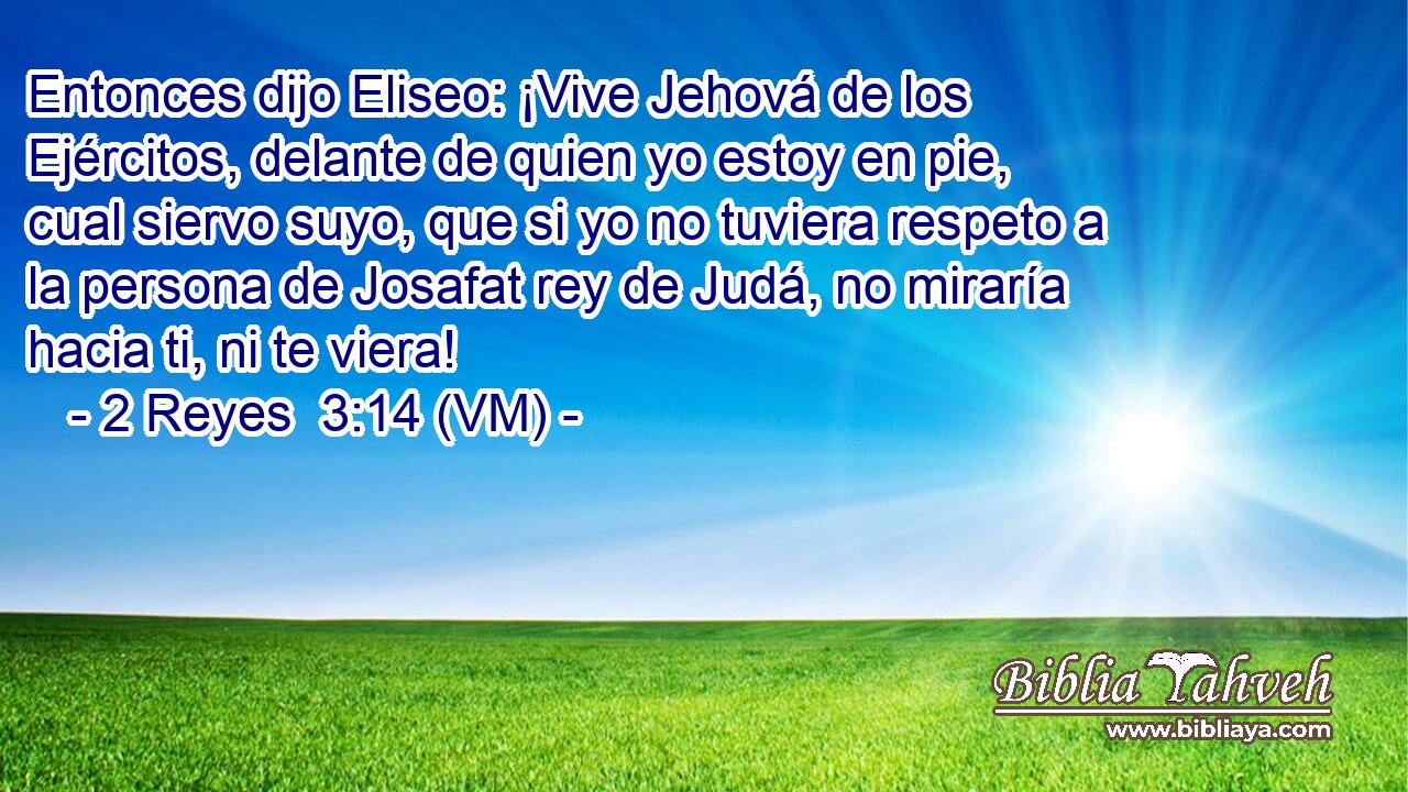  Entonces dijo Eliseo: ¡Vive Jehová de los Ejércitos, delante de quien yo estoy en pie,  cual siervo suyo, que si yo no tuviera respeto a la persona de Josafat rey de Judá, no miraría hacia ti, ni te viera! 