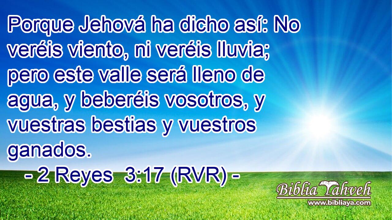 Porque Jehová ha dicho así: No veréis viento, ni veréis lluvia; pero este valle será lleno de agua, y beberéis vosotros, y vuestras bestias y vuestros ganados.