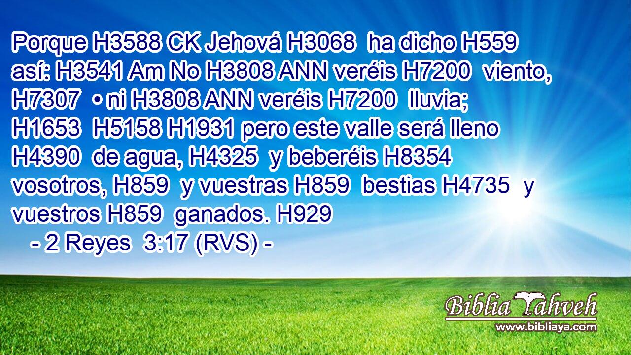 Porque H3588 CK Jehová H3068  ha dicho H559  así: H3541 Am No H3808 ANN veréis H7200  viento, H7307  • ni H3808 ANN veréis H7200  lluvia; H1653  H5158 H1931 pero este valle será lleno H4390  de agua, H4325  y beberéis H8354  vosotros, H859  y vuestras H859  bestias H4735  y vuestros H859  ganados. H929  