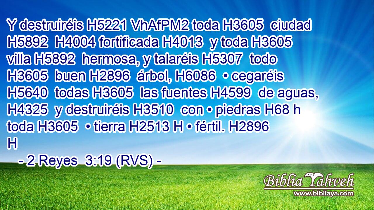 Y destruiréis H5221 VhAfPM2 toda H3605  ciudad H5892  H4004 fortificada H4013  y toda H3605  villa H5892  hermosa, y talaréis H5307  todo H3605  buen H2896  árbol, H6086  • cegaréis H5640  todas H3605  las fuentes H4599  de aguas, H4325  y destruiréis H3510  con • piedras H68 h toda H3605  • tierra H2513 H • fértil. H2896 H 