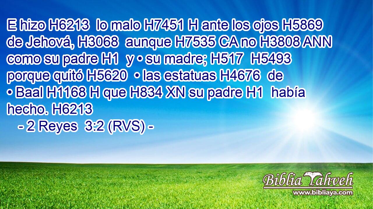 E hizo H6213  lo malo H7451 H ante los ojos H5869  de Jehová, H3068  aunque H7535 CA no H3808 ANN como su padre H1  y • su madre; H517  H5493 porque quitó H5620  • las estatuas H4676  de • Baal H1168 H que H834 XN su padre H1  había hecho. H6213  
