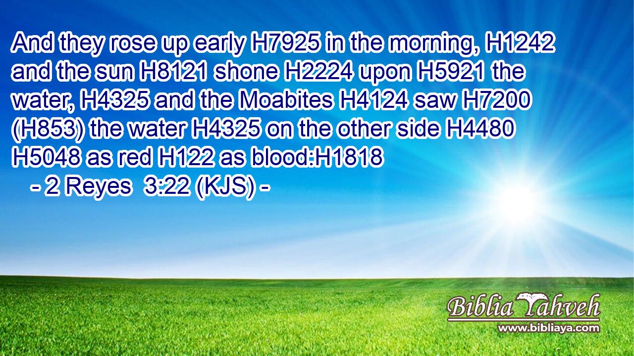 And they rose up early H7925 in the morning, H1242 and the sun H8121 shone H2224 upon H5921 the water, H4325 and the Moabites H4124 saw H7200 (H853) the water H4325 on the other side H4480  H5048 as red H122 as blood:H1818