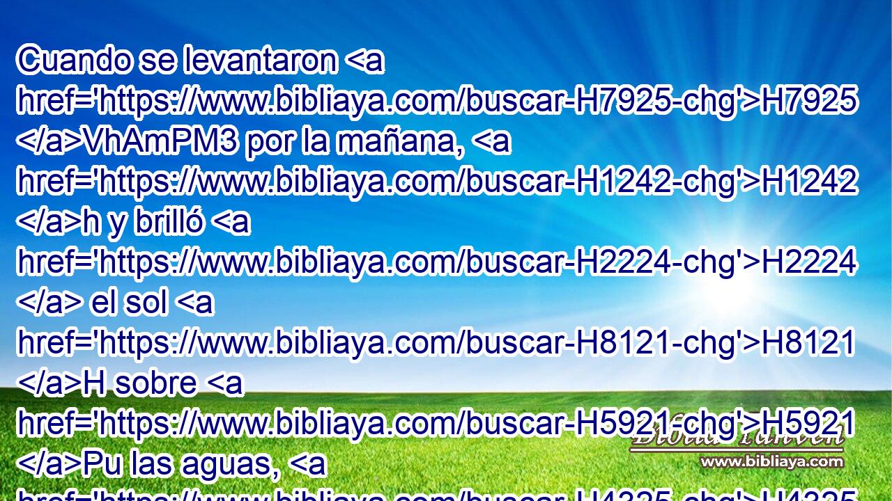 Cuando se levantaron H7925 VhAmPM3 por la mañana, H1242 h y brilló H2224  el sol H8121 H sobre H5921 Pu las aguas, H4325 H • vieron H7200  los de Moab H4124  desde lejos H5048  • las aguas H4325 H rojas H122  como • sangre; H1818 h 