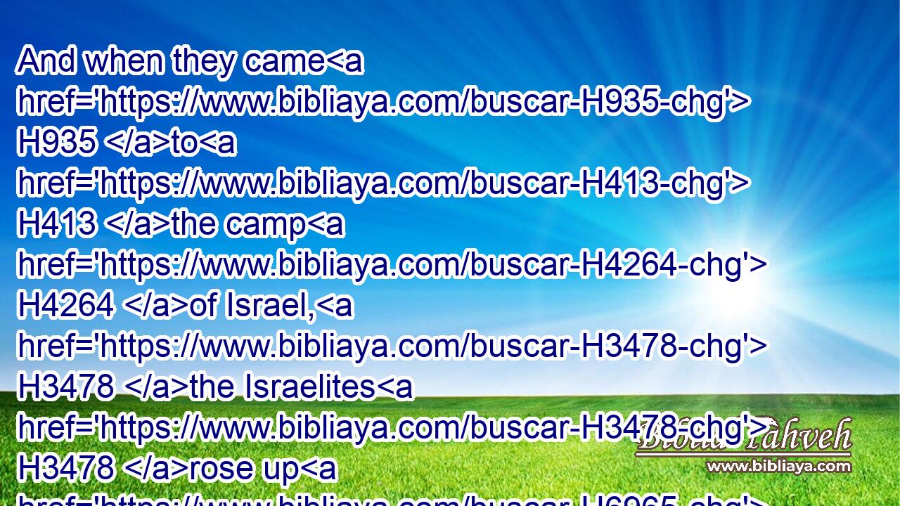 And when they came H935 to H413 the camp H4264 of Israel, H3478 the Israelites H3478 rose up H6965 and smote H5221 (H853) the Moabites, H4124 so that they fled H5127 before H4480  H6440 them: but they went H5221 forward smiting H5221 (H853) the Moabites, H4124 even in their country.