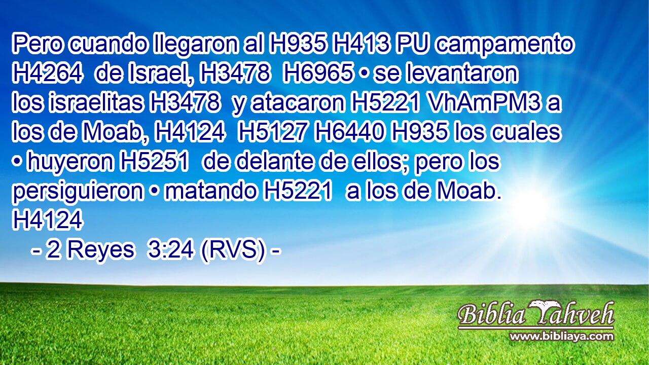 Pero cuando llegaron al H935 H413 PU campamento H4264  de Israel, H3478  H6965 • se levantaron los israelitas H3478  y atacaron H5221 VhAmPM3 a los de Moab, H4124  H5127 H6440 H935 los cuales • huyeron H5251  de delante de ellos; pero los persiguieron • matando H5221  a los de Moab. H4124  