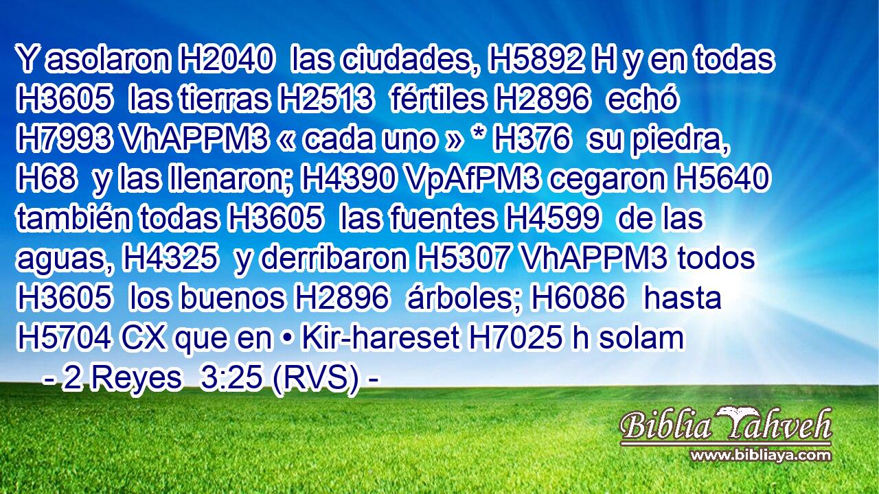 Y asolaron H2040  las ciudades, H5892 H y en todas H3605  las tierras H2513  fértiles H2896  echó H7993 VhAPPM3 « cada uno » * H376  su piedra, H68  y las llenaron; H4390 VpAfPM3 cegaron H5640  también todas H3605  las fuentes H4599  de las aguas, H4325  y derribaron H5307 VhAPPM3 todos H3605  los buenos H2896  árboles; H6086  hasta H5704 CX que en • Kir-hareset H7025 h solam