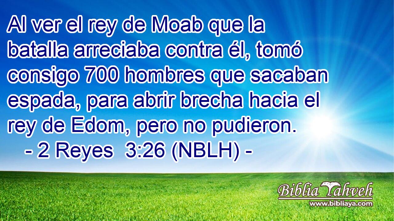  Al ver el rey de Moab que la batalla arreciaba contra él, tomó consigo 700 hombres que sacaban espada, para abrir brecha hacia el rey de Edom, pero no pudieron. 