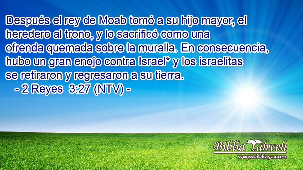 Después el rey de Moab tomó a su hijo mayor, el heredero al trono, y lo sacrificó como una ofrenda quemada sobre la muralla. En consecuencia, hubo un gran enojo contra Israel* y los israelitas se retiraron y regresaron a su tierra.