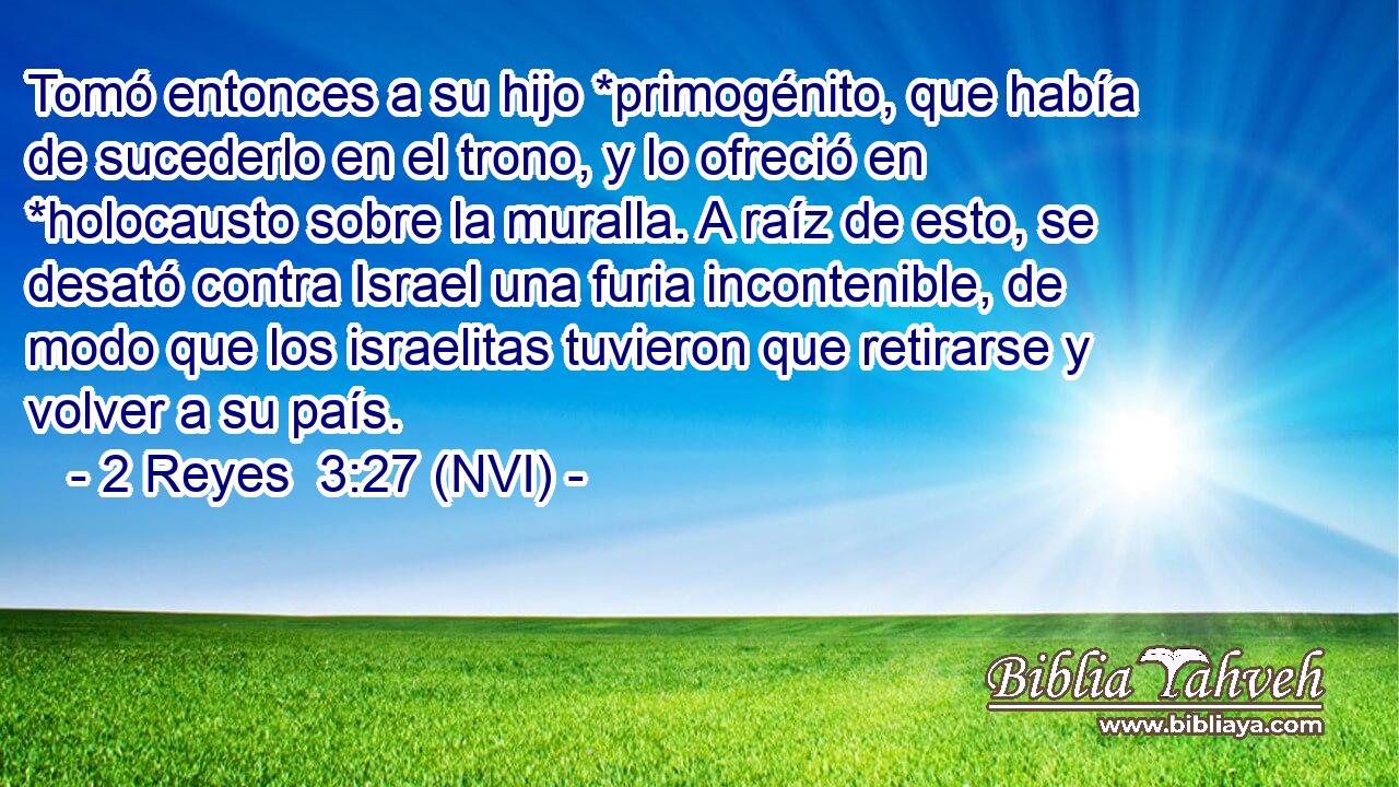  Tomó entonces a su hijo *primogénito, que había de sucederlo en el trono, y lo ofreció en *holocausto sobre la muralla. A raíz de esto, se desató contra Israel una furia incontenible, de modo que los israelitas tuvieron que retirarse y volver a su país. 