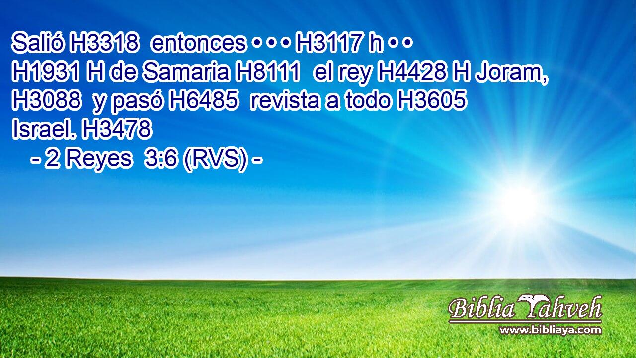 Salió H3318  entonces • • • H3117 h • • H1931 H de Samaria H8111  el rey H4428 H Joram, H3088  y pasó H6485  revista a todo H3605  Israel. H3478  