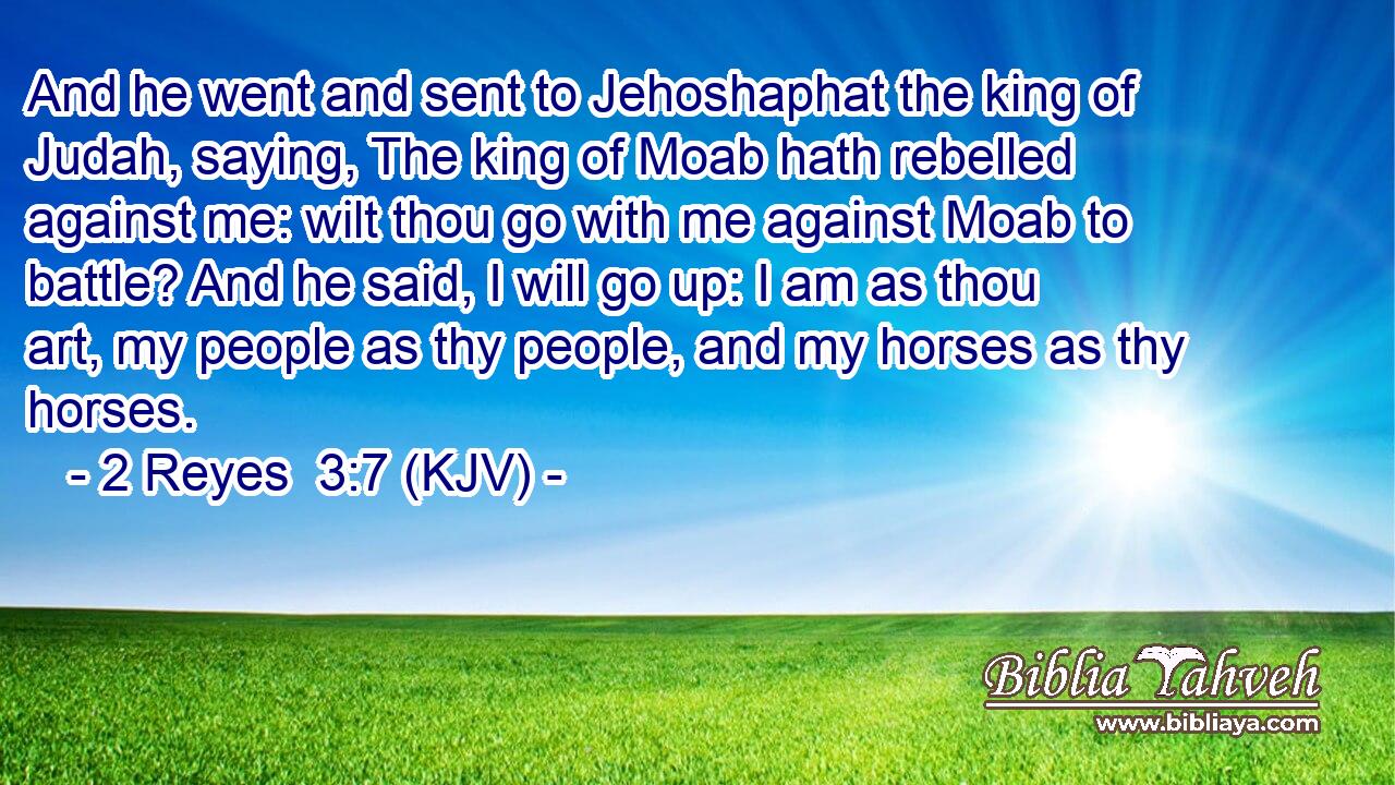 And he went and sent to Jehoshaphat the king of Judah, saying, The king of Moab hath rebelled against me: wilt thou go with me against Moab to battle? And he said, I will go up: I am as thou art, my people as thy people, and my horses as thy horses.