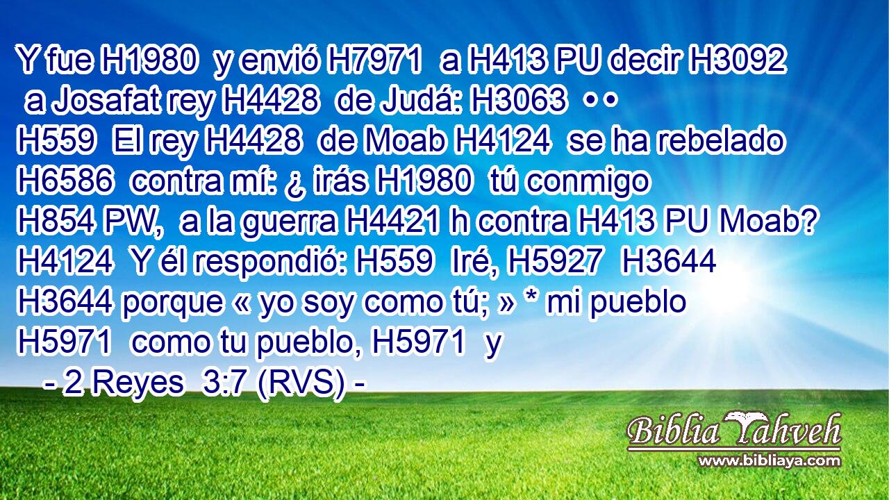 Y fue H1980  y envió H7971  a H413 PU decir H3092  a Josafat rey H4428  de Judá: H3063  • • H559  El rey H4428  de Moab H4124  se ha rebelado H6586  contra mí: ¿ irás H1980  tú conmigo H854 PW,  a la guerra H4421 h contra H413 PU Moab? H4124  Y él respondió: H559  Iré, H5927  H3644 H3644 porque « yo soy como tú; » * mi pueblo H5971  como tu pueblo, H5971  y