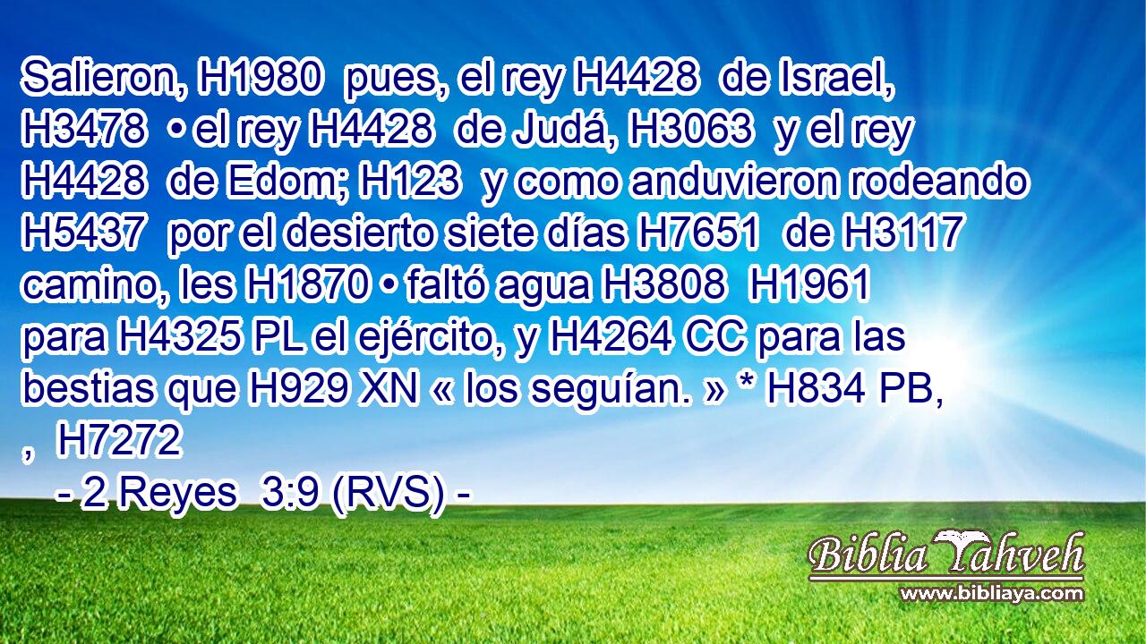 Salieron, H1980  pues, el rey H4428  de Israel, H3478  • el rey H4428  de Judá, H3063  y el rey H4428  de Edom; H123  y como anduvieron rodeando H5437  por el desierto siete días H7651  de H3117 camino, les H1870 • faltó agua H3808  H1961 para H4325 PL el ejército, y H4264 CC para las bestias que H929 XN « los seguían. » * H834 PB, ,  H7272 