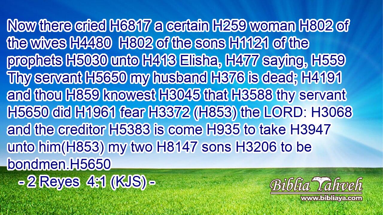 Now there cried H6817 a certain H259 woman H802 of the wives H4480  H802 of the sons H1121 of the prophets H5030 unto H413 Elisha, H477 saying, H559 Thy servant H5650 my husband H376 is dead; H4191 and thou H859 knowest H3045 that H3588 thy servant H5650 did H1961 fear H3372 (H853) the LORD: H3068 and the creditor H5383 is come H935 to take H3947 unto him(H853) my two H8147 sons H3206 to be bondmen.H5650