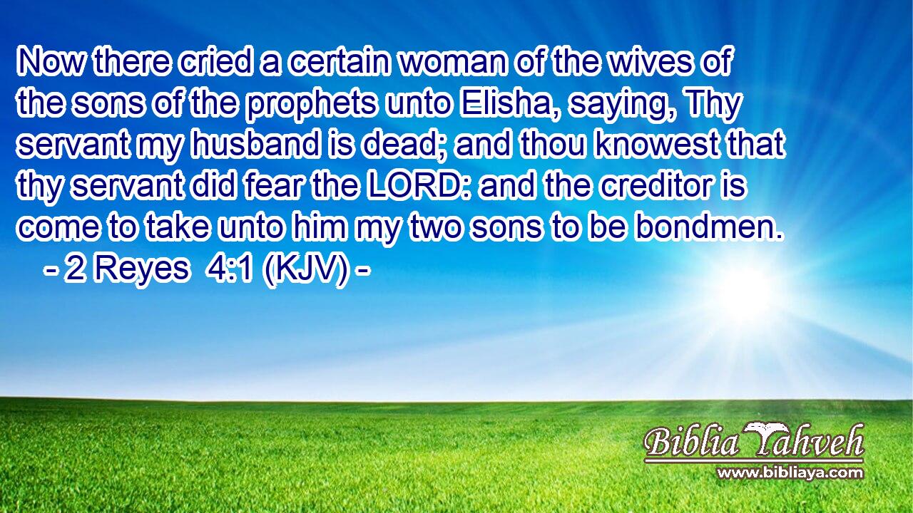 Now there cried a certain woman of the wives of the sons of the prophets unto Elisha, saying, Thy servant my husband is dead; and thou knowest that thy servant did fear the LORD: and the creditor is come to take unto him my two sons to be bondmen.