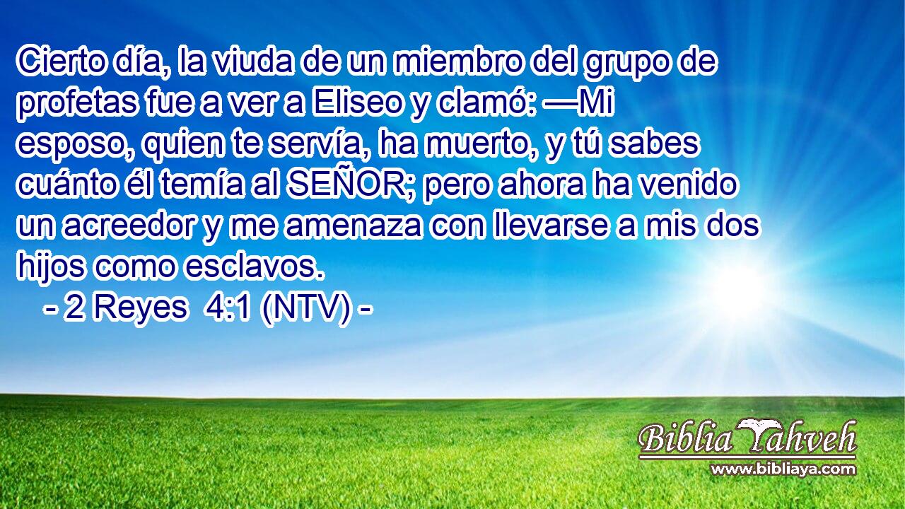 Cierto día, la viuda de un miembro del grupo de profetas fue a ver a Eliseo y clamó: —Mi esposo, quien te servía, ha muerto, y tú sabes cuánto él temía al SEÑOR; pero ahora ha venido un acreedor y me amenaza con llevarse a mis dos hijos como esclavos.