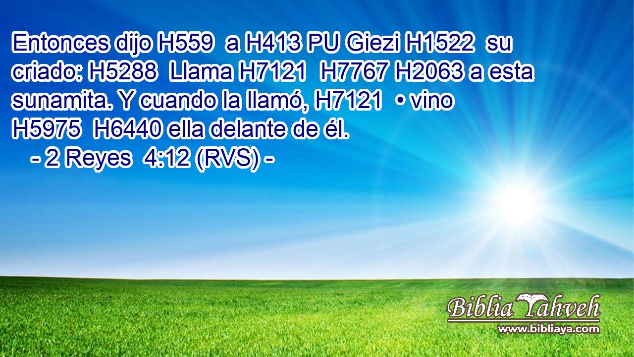 Entonces dijo H559  a H413 PU Giezi H1522  su criado: H5288  Llama H7121  H7767 H2063 a esta sunamita. Y cuando la llamó, H7121  • vino H5975  H6440 ella delante de él. 
