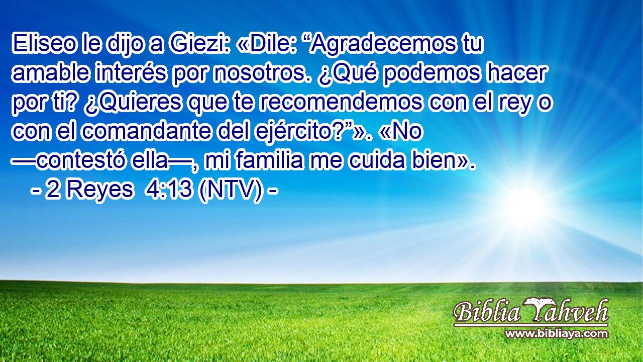 Eliseo le dijo a Giezi: «Dile: “Agradecemos tu amable interés por nosotros. ¿Qué podemos hacer por ti? ¿Quieres que te recomendemos con el rey o con el comandante del ejército?”». «No —contestó ella—, mi familia me cuida bien».
