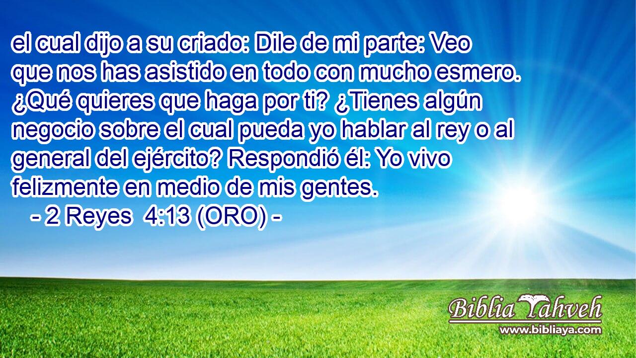  el cual dijo a su criado: Dile de mi parte: Veo que nos has asistido en todo con mucho esmero. ¿Qué quieres que haga por ti? ¿Tienes algún negocio sobre el cual pueda yo hablar al rey o al general del ejército? Respondió él: Yo vivo felizmente en medio de mis gentes. 