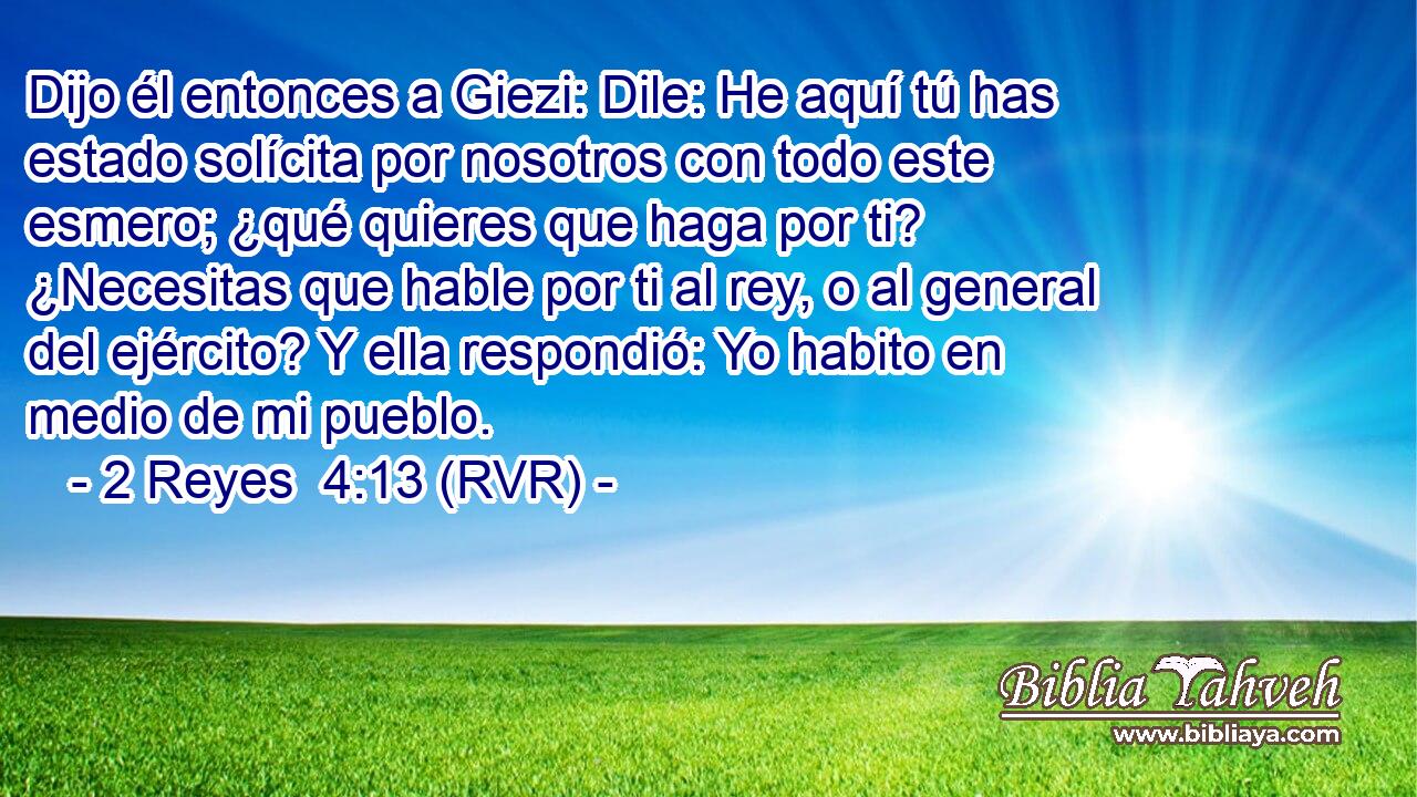 Dijo él entonces a Giezi: Dile: He aquí tú has estado solícita por nosotros con todo este esmero; ¿qué quieres que haga por ti? ¿Necesitas que hable por ti al rey, o al general del ejército? Y ella respondió: Yo habito en medio de mi pueblo.