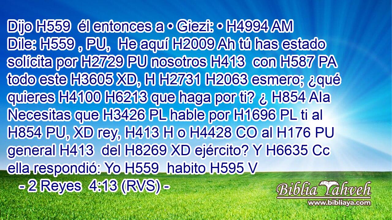 Dijo H559  él entonces a • Giezi: • H4994 AM Dile: H559 , PU,  He aquí H2009 Ah tú has estado solícita por H2729 PU nosotros H413  con H587 PA todo este H3605 XD, H H2731 H2063 esmero; ¿qué quieres H4100 H6213 que haga por ti? ¿ H854 AIa Necesitas que H3426 PL hable por H1696 PL ti al H854 PU, XD rey, H413 H o H4428 CO al H176 PU general H413  del H8269 XD ejército? Y H6635 Cc ella respondió: Yo H559  habito H595 V