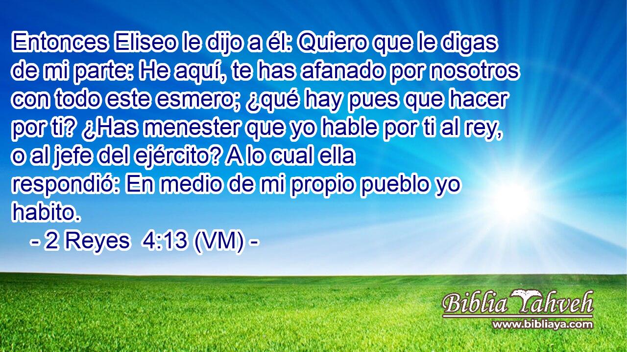  Entonces Eliseo le dijo a él: Quiero que le digas de mi parte: He aquí, te has afanado por nosotros con todo este esmero; ¿qué hay pues que hacer por ti? ¿Has menester que yo hable por ti al rey, o al jefe del ejército? A lo cual ella respondió: En medio de mi propio pueblo yo habito. 