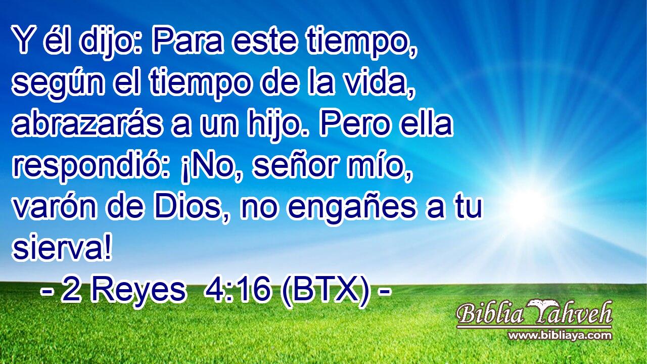 Y él dijo: Para este tiempo, según el tiempo de la vida, abrazarás a un hijo. Pero ella respondió: ¡No, señor mío, varón de Dios, no engañes a tu sierva!