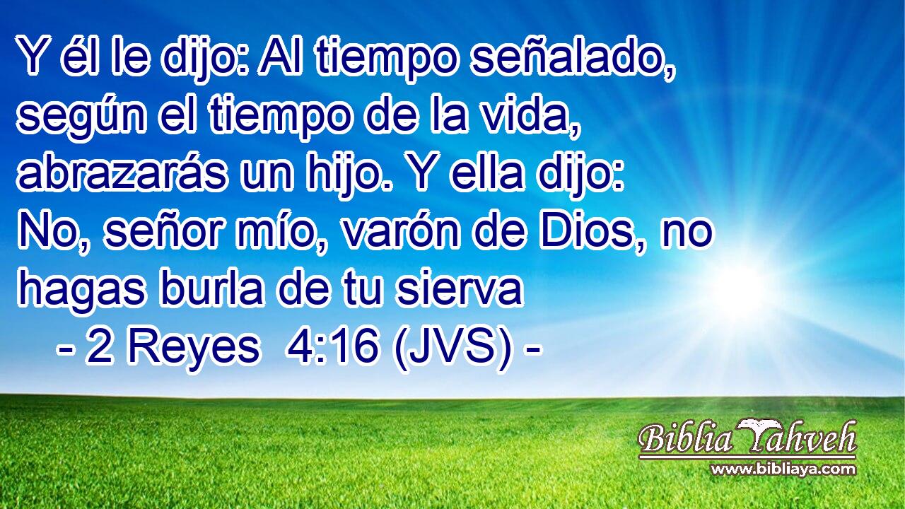 Y él le dijo: Al tiempo señalado, según el tiempo de la vida, abrazarás un hijo. Y ella dijo: No, señor mío, varón de Dios, no hagas burla de tu sierva